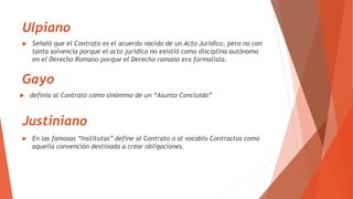 Ulpiano
 definía al Contrato como sinónimo de un “Asunto Concluído”
 Señaló que el Contrato es el acuerdo nacido de un Acto Jurídico, pero no con
tanta solvencia porque el acto jurídico no existió como disciplina autónoma
en el Derecho Romano porque el Derecho romano era formalista.
Gayo
Justiniano
 En las famosas “Institutas” define al Contrato o al vocablo Contractus como
aquella convención destinada a crear obligaciones.
 