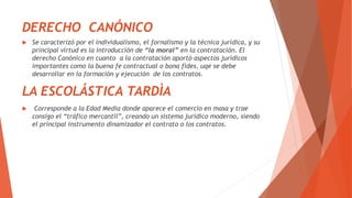 DERECHO CANÓNICO
 Se caracterizó por el individualismo, el fornalismo y la técnica jurídica, y su
principal virtud es la introducción de “la moral” en la contratación. El
derecho Canónico en cuanto a la contratación aportó aspectos jurídicos
importantes como la buena fe contractual o bona fides, uqe se debe
desarrollar en la formación y ejecución de los contratos.
LA ESCOLÁSTICA TARDÌA
 Corresponde a la Edad Media donde aparece el comercio en masa y trae
consigo el “tráfico mercantil”, creando un sistema jurídico moderno, siendo
el principal instrumento dinamizador el contrato o los contratos.
 