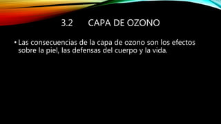 3.2 CAPA DE OZONO
• Las consecuencias de la capa de ozono son los efectos
sobre la piel, las defensas del cuerpo y la vida.
 