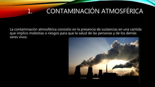 1. CONTAMINACIÓN ATMOSFÉRICA
La contaminación atmosférica consistio en la presencia de sustancias en una cantida
que implico molestias o riesgos para que la salud de las personas y de los demás
seres vivos.
 