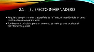 2.1 EL EFECTO INVERNADERO
• Regula la temperatura en la superficie de la Tierra, manteniéndola en unos
niveles adecuados para la vida.
• Fue bueno al principio, pero un aumento es malo, ya que produce el
calentamiento global.
 