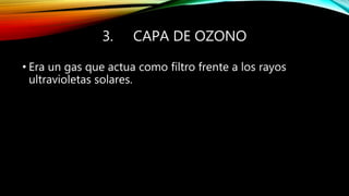 3. CAPA DE OZONO
• Era un gas que actua como filtro frente a los rayos
ultravioletas solares.
 
