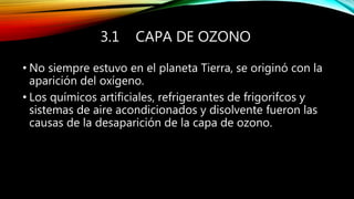 3.1 CAPA DE OZONO
• No siempre estuvo en el planeta Tierra, se originó con la
aparición del oxígeno.
• Los químicos artificiales, refrigerantes de frigorifcos y
sistemas de aire acondicionados y disolvente fueron las
causas de la desaparición de la capa de ozono.
 