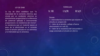 LEY DE OHM
La Ley de Ohm establece que "la
intensidad de la corriente eléctrica que
circula por un conductor eléctrico es
directamente proporcional a la diferencia
de potencial aplicada e inversamente
proporcional a la resistencia del mismo".
La resistencia que un material opone al
paso de la electricidad es el cociente
entre la tensión aplicada en sus extremos
y la intensidad que lo atraviesa.
V: RI I:V/R R:V/I
FORMULAS
Donde:
I – Intensidad de la corriente que recorre el
circuito en ampere (A)
V – Valor de la tensión, voltaje o fuerza
electromotriz en volt (V)
R – Valor de la resistencia del consumidor o
carga conectado al circuito en ohm ().
 
