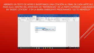 ABRIMOS UN TEXTO DE WORD E INSERTAMOS UNA CITACIÓN AL FINAL DE CADA ARTÍCULO.
PARA ELLO, DENTRO DEL APARTADO DE “REFERENCIAS” DE LA PARTE SUPERIOR, CLIQUEAMOS
EN “INSERT CITATION”, Y EN LA BARRA EMERGENTE PRESIONAMOS “GO TO MENDELEY”
 