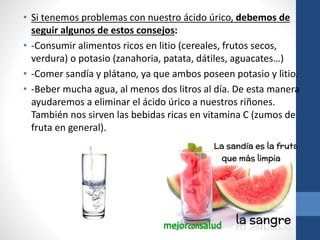 • Si tenemos problemas con nuestro ácido úrico, debemos de
seguir algunos de estos consejos:
• -Consumir alimentos ricos en litio (cereales, frutos secos,
verdura) o potasio (zanahoria, patata, dátiles, aguacates…)
• -Comer sandía y plátano, ya que ambos poseen potasio y litio.
• -Beber mucha agua, al menos dos litros al día. De esta manera
ayudaremos a eliminar el ácido úrico a nuestros riñones.
También nos sirven las bebidas ricas en vitamina C (zumos de
fruta en general).
 