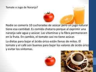 Tomate o Jugo de Naranja?
Nadie se comería 10 cucharadas de azúcar pero un jugo natural
tiene esa cantidad. Es comida chatarra porque al exprimir una
naranja sale agua y azúcar. Las vitaminas y la fibra permanecen
en la fruta. En cambio, el tomate casi no tiene azúcar.
La dietas para bajar el ácido úrico están llenas de mitos. El
tomate y el café son buenos para bajar los valores de ácido úrico
y evitar los síntomas.
 