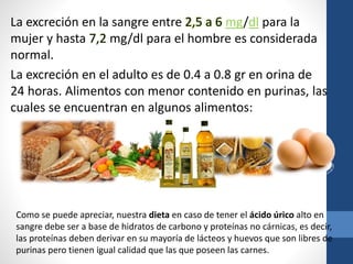 La excreción en la sangre entre 2,5 a 6 mg/dl para la
mujer y hasta 7,2 mg/dl para el hombre es considerada
normal.
La excreción en el adulto es de 0.4 a 0.8 gr en orina de
24 horas. Alimentos con menor contenido en purinas, las
cuales se encuentran en algunos alimentos:
Como se puede apreciar, nuestra dieta en caso de tener el ácido úrico alto en
sangre debe ser a base de hidratos de carbono y proteínas no cárnicas, es decir,
las proteínas deben derivar en su mayoría de lácteos y huevos que son libres de
purinas pero tienen igual calidad que las que poseen las carnes.
 