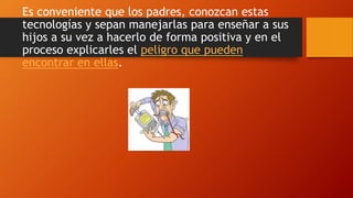 Es conveniente que los padres, conozcan estas
tecnologías y sepan manejarlas para enseñar a sus
hijos a su vez a hacerlo de forma positiva y en el
proceso explicarles el peligro que pueden
encontrar en ellas.
 