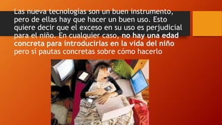 Las nueva tecnologías son un buen instrumento,
pero de ellas hay que hacer un buen uso. Esto
quiere decir que el exceso en su uso es perjudicial
para el niño. En cualquier caso, no hay una edad
concreta para introducirlas en la vida del niño
pero sí pautas concretas sobre cómo hacerlo
 