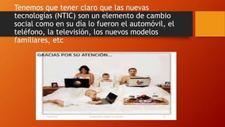 Tenemos que tener claro que las nuevas
tecnologías (NTIC) son un elemento de cambio
social como en su día lo fueron el automóvil, el
teléfono, la televisión, los nuevos modelos
familiares, etc
 
