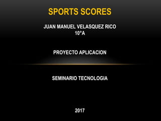 SPORTS SCORES
JUAN MANUEL VELASQUEZ RICO
10°A
PROYECTO APLICACION
SEMINARIO TECNOLOGIA
2017
 