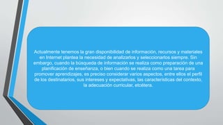 Actualmente tenemos la gran disponibilidad de información, recursos y materiales
en Internet plantea la necesidad de analizarlos y seleccionarlos siempre. Sin
embargo, cuando la búsqueda de información se realiza como preparación de una
planificación de enseñanza, o bien cuando se realiza como una tarea para
promover aprendizajes, es preciso considerar varios aspectos, entre ellos el perfil
de los destinatarios, sus intereses y expectativas, las características del contexto,
la adecuación curricular, etcétera.
 