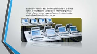 La selección y análisis de la información existente en la “red de
redes” es útil al docente cuando recaba información para sus
clases, así como cuando propone a los estudiantes actividades
que implican búsqueda de información.
 