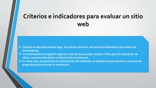 Criterios e indicadores para evaluar un sitio
web
 Cuando se necesita evaluar algo, es preciso construir una serie de indicadores que sirvan de
orientadores.
 A continuación se sugieren algunos criterios que pueden resultar útiles para la evaluación de
sitios, recursos educativos e información en Internet.
 En cada caso, se presenta una descripción del indicador, el objetivo al que apunta y una serie de
preguntas para orientar la evaluación.
 