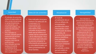Autoridad
• El indicador de autoridad
refiere al responsable del
sitio, ya sea una persona,
un grupo de personas,
una asociación, una
institución pública, una
institución educativa,
etcétera.
• Este indicador es
también utilizado para la
evaluación de recursos
tales como libros,
revistas u otro tipo de
publicaciones.
• Este indicador permite
analizar el nivel de
confiabilidad de la
información vertida en el
sitio o publicación.
Selección de contenidos
• Este indicador sirve para
evaluar si la selección de
contenidos y su
tratamiento son
adecuados. Este
indicador es primordial,
dado que se refiere a la
validez de los contenidos
y de la información. Para
contrastar este indicador
es preciso comparar la
información provista por
un sitio determinado con
datos provenientes de
otras fuentes.
Actualización
• El nivel de
actualización de un
sitio se refiere a la
incorporación
periódica de nueva
información; o a la
modificación de datos
existentes, de
acuerdo a los avances
teórico científicos.
Este indicador
permite reconocer
sitios que contienen
información
actualizada, y sitios
que aún están en
funcionamiento.
Navegabilidad
Este indicador es
particularmente relevante si se
propone que los estudiantes
recorran un sitio determinado
para buscar información.
La navegabilidad de una página
web se refiere a la facilidad con
que un usuario puede
desplazarse por ella. Si una
página web es clara, sencilla,
comprensible, la navegación
será autónoma y veloz. Una
página web tiene un nivel
óptimo de navegabilidad
cuando su interfaz le responde
al usuario las siguientes
preguntas: ¿Dónde estoy?
¿Dónde he estado? ¿Dónde
puedo ir?
Organización
 