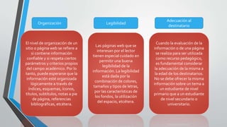 Organización
El nivel de organización de un
sitio o página web se refiere a
si contiene información
confiable y si respeta ciertos
parámetros y criterios propios
del campo académico. Por lo
tanto, puede esperarse que la
información esté organizada
lógicamente a través de
índices, esquemas, íconos,
títulos, subtítulos, notas a pie
de página, referencias
bibliográficas, etcétera.
Legibilidad
Las páginas web que se
interesan por el lector
tienen especial cuidado en
permitir una buena
legibilidad de la
información. La legibilidad
está dada por la
combinación de colores,
tamaños y tipos de letras,
por las características de
los fondos, la utilización
del espacio, etcétera.
Adecuación al
destinatario
Cuando la evaluación de la
información o de una página
se realiza para ser utilizada
como recurso pedagógico,
es fundamental considerar
la adecuación de la misma a
la edad de los destinatarios.
No se debe ofrecer la misma
información sobre un tema a
un estudiante de nivel
primario que a un estudiante
de nivel secundario o
universitario.
 