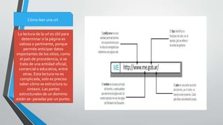 Cómo leer una url
La lectura de la url es útil para
determinar si la página es
valiosa o pertinente, porque
permite anticipar datos
importantes de los sitios, como
el país de procedencia, si se
trata de una entidad oficial,
comercial o educativa, entre
otras. Esta lectura no es
complicada, solo es preciso
saber cómo se estructura su
sintaxis. Las partes
estructurales de un dominio
están se- paradas por un punto.
 