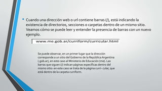 • Cuando una dirección web o url contiene barras (/), está indicando la
existencia de directorios, secciones o carpetas dentro de un mismo sitio.
Veamos cómo se puede leer y entender la presencia de barras con un nuevo
ejemplo.
Se puede observar, en un primer lugar que la dirección
corresponde a un sitio del Gobierno de la RepúblicaArgentina
(.gob.ar), en este caso al Ministerio de Educación (me). Las
barras que siguen (/) indican páginas específicas dentro del
mismo sitio: en este caso se trata de la página curri- cular, que
está dentro de la carpeta curriform.
 