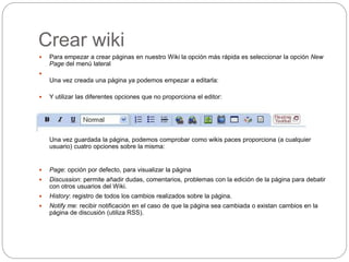 Crear wiki
 Para empezar a crear páginas en nuestro Wiki la opción más rápida es seleccionar la opción New
Page del menú lateral

Una vez creada una página ya podemos empezar a editarla:
 Y utilizar las diferentes opciones que no proporciona el editor:

Una vez guardada la página, podemos comprobar como wikis paces proporciona (a cualquier
usuario) cuatro opciones sobre la misma:
 Page: opción por defecto, para visualizar la página
 Discussion: permite añadir dudas, comentarios, problemas con la edición de la página para debatir
con otros usuarios del Wiki.
 History: registro de todos los cambios realizados sobre la página.
 Notify me: recibir notificación en el caso de que la página sea cambiada o existan cambios en la
página de discusión (utiliza RSS).
 