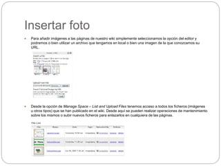 Insertar foto
 Para añadir imágenes a las páginas de nuestro wiki simplemente seleccionamos la opción del editor y
podremos o bien utilizar un archivo que tengamos en local o bien una imagen de la que conozcamos su
URL.
 Desde la opción de Manage Space – List and Upload Files tenemos acceso a todos los ficheros (imágenes
u otros tipos) que se han publicado en el wiki. Desde aquí se pueden realizar operaciones de mantenimiento
sobre los mismos o subir nuevos ficheros para enlazarlos en cualquiera de las páginas.
 