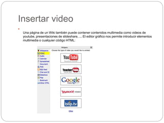 Insertar video

Una página de un Wiki también puede contener contenidos multimedia como videos de
youtube, presentaciones de slideshare, ... El editor gráfico nos permite introducir elementos
multimedia o cualquier código HTML:
 
