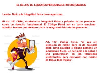 EL DELITO DE LESIONES PERSONALES INTENCIONALES
Lesión: Daño a la integridad física de una persona.
El Art. 46° CRBV, establece la integridad física y psíquica de las personas
como un derecho fundamental. El Código Penal por su parte sanciona
aquellos hechos que atenten contra la integridad física de las personas.
Art. 413° Código Penal. “El que sin
intención de matar, pero si de causarle
daño, haya causado a alguna persona un
sufrimiento físico, un perjuicio a la salud o
una perturbación en las facultades
intelectuales, será castigado con prisión
de tres a doce meses”.
 
