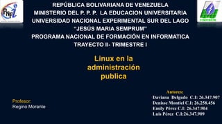 REPÚBLICA BOLIVARIANA DE VENEZUELA
MINISTERIO DEL P. P. P. LA EDUCACION UNIVERSITARIA
UNIVERSIDAD NACIONAL EXPERIMENTAL SUR DEL LAGO
“JESÚS MARIA SEMPRUM”
PROGRAMA NACIONAL DE FORMACIÓN EN INFORMATICA
TRAYECTO II- TRIMESTRE I
Linux en la
administración
publica
Autores:
Daviana Delgado C.I: 26.347.907
Denisse Montiel C.I: 26.258.456
Emily Pérez C.I: 26.347.904
Luis Pérez C.I:26.347.909
Profesor:
Regino Morante
 