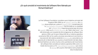¿En qué consistió el movimiento de Software libre liderado por
Richard Stallman?
La Free Software Foundation considera que el objetivo principal del
Proyecto GNU (GNU es un sistema operativo de tipo
Unix desarrollado por y para el Proyecto GNU, y auspiciado por
la Free Software Foundation. Está formado en su totalidad
por software libre, mayoritariamente bajo términos
de copyleft. GNU es el acrónimo recursivo de "GNU's Not Unix" ) ha
sido alcanzado con la ayuda de otros programas de software libre
ajenos a GNU, por lo que el desarrollo de un sistema operativo
puramente GNU se ha vuelto una tarea secundaria al crecimiento y
manutención del sistema existente (GNU/Linux), y secundaria a la
garantía de la libertad de sus usuarios y la promoción de tales ideas.
Richard Stallman así como muchos otros partidarios del movimiento
del software libre considera al sistema operativo GNU como «un
medio técnico para un fin. Free Software Foundation, que coloca
la libertad del usuario informático como propósito
ético fundamental.
 