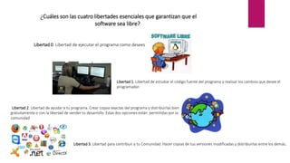 ¿Cuáles son las cuatro libertades esenciales que garantizan que el
software sea libre?
Libertad 0. Libertad de ejecutar el programa como desees
Libertad 1. Libertad de estudiar el código fuente del programa y realizar los cambios que desee el
programador.
Libertad 2. Libertad de ayudar a tu programa. Crear copias exactas del programa y distribuirlas bien
gratuitamente o con la libertad de vender tu desarrollo. Estas dos opciones están permitidas por la
comunidad
Libertad 3. Libertad para contribuir a tu Comunidad. Hacer copias de tus versiones modificadas y distribuirlas entre los demás.
 