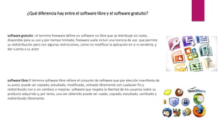 ¿Qué diferencia hay entre el software libre y el software gratuito?
software gratuito : el termino freeware define un software no libre que se distribuye sin costo,
disponible para su uso y por tiempo limitado, freeware suele incluir una licencia de uso que permite
su redistribución pero con algunas restricciones, como no modificar la aplicación en si ni venderla, y
dar cuenta a su actor
software libre El término software libre refiere el conjunto de software que por elección manifiesta de
su autor, puede ser copiado, estudiado, modificado, utilizado libremente con cualquier fin y
redistribuido con o sin cambios o mejoras. software que respeta la libertad de los usuarios sobre su
producto adquirido y, por tanto, una vez obtenido puede ser usado, copiado, estudiado, cambiado y
redistribuido libremente.
 