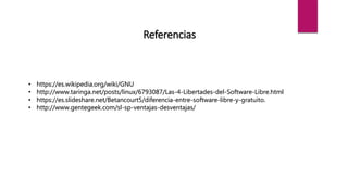 Referencias
• https://es.wikipedia.org/wiki/GNU
• http://www.taringa.net/posts/linux/6793087/Las-4-Libertades-del-Software-Libre.html
• https://es.slideshare.net/Betancourt5/diferencia-entre-software-libre-y-gratuito.
• http://www.gentegeek.com/sl-sp-ventajas-desventajas/
 
