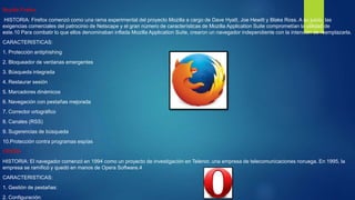 Mozilla Firefox
HISTORIA: Firefox comenzó como una rama experimental del proyecto Mozilla a cargo de Dave Hyatt, Joe Hewitt y Blake Ross. A su juicio, las
exigencias comerciales del patrocinio de Netscape y el gran número de características de Mozilla Application Suite comprometían la utilidad de
este.10 Para combatir lo que ellos denominaban inflada Mozilla Application Suite, crearon un navegador independiente con la intención de reemplazarla.
CARACTERISTICAS:
1. Protección antiphishing
2. Bloqueador de ventanas emergentes
3. Búsqueda integrada
4. Restaurar sesión
5. Marcadores dinámicos
6. Navegación con pestañas mejorada
7. Corrector ortográfico
8. Canales (RSS)
9. Sugerencias de búsqueda
10.Protección contra programas espías
OPERA
HISTORIA: El navegador comenzó en 1994 como un proyecto de investigación en Telenor, una empresa de telecomunicaciones noruega. En 1995, la
empresa se ramificó y quedó en manos de Opera Software.4
CARACTERISTICAS:
1. Gestión de pestañas:
2. Configuración:
 