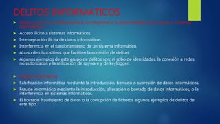 DELITOS INFORMATICOS
 Delitos contra la confidencialidad, la integridad y la disponibilidad de los datos y sistemas
informáticos:
 Acceso ilícito a sistemas informáticos.
 Interceptación ilícita de datos informáticos.
 Interferencia en el funcionamiento de un sistema informático.
 Abuso de dispositivos que faciliten la comisión de delitos.
 Algunos ejemplos de este grupo de delitos son: el robo de identidades, la conexión a redes
no autorizadas y la utilización de spyware y de keylogger.
 Delitos informáticos:
 Falsificación informática mediante la introducción, borrado o supresión de datos informáticos.
 Fraude informático mediante la introducción, alteración o borrado de datos informáticos, o la
interferencia en sistemas informáticos.
 El borrado fraudulento de datos o la corrupción de ficheros algunos ejemplos de delitos de
este tipo.
 