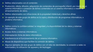  Delitos relacionados con el contenido:
 Producción, oferta, difusión, adquisición de contenidos de pornografía infantil, por medio de un
sistema informático o posesión de dichos contenidos en un sistema informático o medio de
almacenamiento de datos.
 Delitos relacionados con infracciones de la propiedad intelectual y derechos afines:
 Un ejemplo de este grupo de delitos es la copia y distribución de programas informáticos, o
piratería informática.
 Delitos contra la confidencialidad, la integridad y la disponibilidad de los datos y sistemas
informáticos:
 Acceso ilícito a sistemas informáticos.
 Interceptación ilícita de datos informáticos.
 Interferencia en el funcionamiento de un sistema informático.
 Abuso de dispositivos que faciliten la comisión de delitos.
 Algunos ejemplos de este grupo de delitos son: el robo de identidades, la conexión a redes no
autorizadas y la utilización de spyware y de keylogger.
 