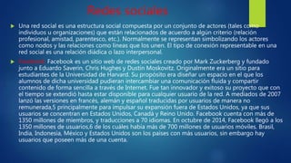 Redes sociales
 Una red social es una estructura social compuesta por un conjunto de actores (tales como
individuos u organizaciones) que están relacionados de acuerdo a algún criterio (relación
profesional, amistad, parentesco, etc.). Normalmente se representan simbolizando los actores
como nodos y las relaciones como líneas que los unen. El tipo de conexión representable en una
red social es una relación diádica o lazo interpersonal.
 Facebook: Facebook es un sitio web de redes sociales creado por Mark Zuckerberg y fundado
junto a Eduardo Saverin, Chris Hughes y Dustin Moskovitz. Originalmente era un sitio para
estudiantes de la Universidad de Harvard. Su propósito era diseñar un espacio en el que los
alumnos de dicha universidad pudieran intercambiar una comunicación fluida y compartir
contenido de forma sencilla a través de Internet. Fue tan innovador y exitoso su proyecto que con
el tiempo se extendió hasta estar disponible para cualquier usuario de la red. A mediados de 2007
lanzó las versiones en francés, alemán y español traducidas por usuarios de manera no
remunerada,5 principalmente para impulsar su expansión fuera de Estados Unidos, ya que sus
usuarios se concentran en Estados Unidos, Canadá y Reino Unido. Facebook cuenta con más de
1350 millones de miembros, y traducciones a 70 idiomas. En octubre de 2014, Facebook llegó a los
1350 millones de usuarios,6 de los cuáles había más de 700 millones de usuarios móviles. Brasil,
India, Indonesia, México y Estados Unidos son los países con más usuarios, sin embargo hay
usuarios que poseen más de una cuenta.
 