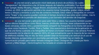  Snapchat: es una red social y aplicación móvil dedicada al envío de archivos, los cuales
"desaparecen" del dispositivo a las 24 horas después de haberlos publicados. Fue desarrollada por
Evan Spiegel, Bobby Murphy y Reggie Brown, estudiantes de la Universidad de Stanford (Estados
Unidos), en 2010. La aplicación permite a los usuarios tomar fotografías, grabar vídeos, añadir
textos y dibujos y enviarlos a una lista de contactos limitada. Estos vídeos y fotografías se conocen
como "Snaps" y los usuarios pueden controlar el tiempo durante el que estos serán visibles , tras lo
cual desaparecen de la pantalla del destinatario y son borrados del servidor de Snapchat.
 Instagram: es una red social y aplicación para subir fotos y videos. Sus usuarios también pueden
aplicar efectos fotográficos como filtros, marcos, similitudes térmicas, áreas subyacentes en las
bases cóncavas, colores retro, y posteriormente compartir las fotografías en la misma red social o
en otras como Facebook, Tumblr, Flickr y Twitter. Una característica distintiva de la aplicación es
que da una forma cuadrada a las fotografías en honor a la Kodak Instamatic y las cámaras Polaroid,
contrastando con la relación de aspecto 16:9 y 4:3 que actualmente usan la mayoría de las cámaras
de teléfonos móviles. Hoy en día, las fotos pueden estar en horizontal y en vertical sin el uso de
bordes blancos, aunque estas son recortadas parcialmente. También hay un medio de
comunicación privado para hablar llamado Instagram Direct. Instagram fue creada por Kevin
Systrom y Mike Krieger , HectorGraphiics fue lanzada en octubre de 2010.
 