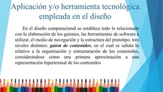 Aplicación y/o herramienta tecnológica
empleada en el diseño
En el diseño computacional se establece todo lo relacionado
con la elaboración de los guiones, las herramientas de software a
utilizar, el medio de navegación y la estructura del prototipo. tres
niveles distintos: guion de contenidos, en el cual se señala lo
relativo a la organización y estructuración de los contenidos,
considerándose como una primera aproximación a una
representación hipertextual de los contenidos
 
