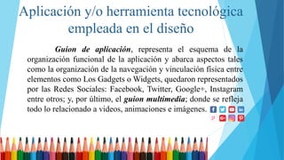 Aplicación y/o herramienta tecnológica
empleada en el diseño
Guion de aplicación, representa el esquema de la
organización funcional de la aplicación y abarca aspectos tales
como la organización de la navegación y vinculación física entre
elementos como Los Gadgets o Widgets, quedaron representados
por las Redes Sociales: Facebook, Twitter, Google+, Instagram
entre otros; y, por último, el guion multimedia; donde se refleja
todo lo relacionado a videos, animaciones e imágenes.
 