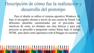 Descripción de cómo fue la realización y
desarrollo del prototipo
Para el diseño se utilizo el sistema operativo Windows 10,
bajo el navegador chrome a través de una cuenta de Gmail. Las
diferentes plantillas suministradas por el proveedor son
intuitivas de crear, no obstante son muy básicas y para este
proyecto se procedió a programar ciertas líneas bajo el código
HTML para darle cierta apariencia web al blogger en cuestión.
 