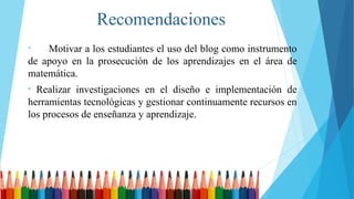 Recomendaciones
• Motivar a los estudiantes el uso del blog como instrumento
de apoyo en la prosecución de los aprendizajes en el área de
matemática.
• Realizar investigaciones en el diseño e implementación de
herramientas tecnológicas y gestionar continuamente recursos en
los procesos de enseñanza y aprendizaje.
 