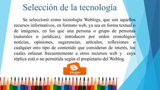 Selección de la tecnología
Se seleccionó como tecnología Weblogs, que son aquellos
recursos informativos, en formato web, ya sea en forma textual o
de imágenes, en los que una persona o grupo de personas
(naturales o jurídicas), introducen por orden cronológico
noticias, opiniones, sugerencias, artículos, reflexiones o
cualquier otro tipo de contenido que consideran de interés, los
cuales enlazan frecuentemente a otros recursos web y cuya
réplica está o no permitida según el propietario del Weblog.
 