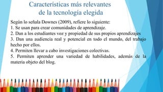Características más relevantes
de la tecnología elegida
Según lo señala Downes (2009), refiere lo siguiente:
1. Se usan para crear comunidades de aprendizaje.
2. Dan a los estudiantes voz y propiedad de sus propios aprendizajes
3. Dan una audiencia real y potencial en todo el mundo, del trabajo
hecho por ellos.
4. Permiten llevar a cabo investigaciones colectivas.
5. Permiten aprender una variedad de habilidades, además de la
materia objeto del blog.
 