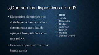 ¿Que son los dispositivos de red?
• Dispositivo electrónico que
distribuye la banda ancha a
determinada cantidad de
equipo <<computadoras de
una red>>.
• Es el encargado de dividir la
banda ancha
• HUD
• Swich
• Repetidor
• Bridge
• Gatewar
• Router
• Modem
• Tarjeta de red
 