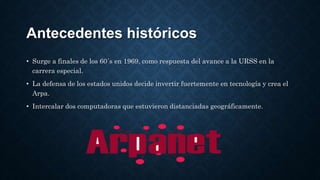 Antecedentes históricos
• Surge a finales de los 60´s en 1969, como respuesta del avance a la URSS en la
carrera especial.
• La defensa de los estados unidos decide invertir fuertemente en tecnología y crea el
Arpa.
• Intercalar dos computadoras que estuvieron distanciadas geográficamente.
 