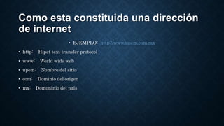Como esta constituida una dirección
de internet
• EJEMPLO: http://www.upem.com.mx
• http: Hipet text transfer protocol
• www: World wide web
• upem: Nombre del sitio
• com: Dominio del origen
• mx: Domoninio del país
 