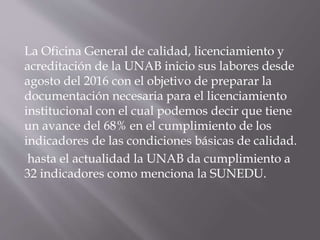 La Oficina General de calidad, licenciamiento y
acreditación de la UNAB inicio sus labores desde
agosto del 2016 con el objetivo de preparar la
documentación necesaria para el licenciamiento
institucional con el cual podemos decir que tiene
un avance del 68% en el cumplimiento de los
indicadores de las condiciones básicas de calidad.
hasta el actualidad la UNAB da cumplimiento a
32 indicadores como menciona la SUNEDU.
 