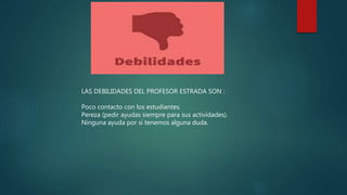 LAS DEBILIDADES DEL PROFESOR ESTRADA SON :
Poco contacto con los estudiantes.
Pereza (pedir ayudas siempre para sus actividades).
Ninguna ayuda por si tenemos alguna duda.
 