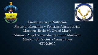 Licenciatura en Nutrición
Materia: Economía y Políticas Alimentarias
Maestra: Rocio M. Uresti Marín
Alumno: Angel Armando Jaramillo Martínez
México, Cd. Victoria Tamaulipas
03/07/2017
 