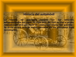 Historia del automóvil
La historia del automóvil empieza con los vehículos
autopropulsados por vapor del siglo XVIII. En 1885 se crea el primer
vehículo automóvil por motor de combustión interna con gasolina .
Se divide en una serie de etapas marcadas por los principales hitos
tecnológicos.
 